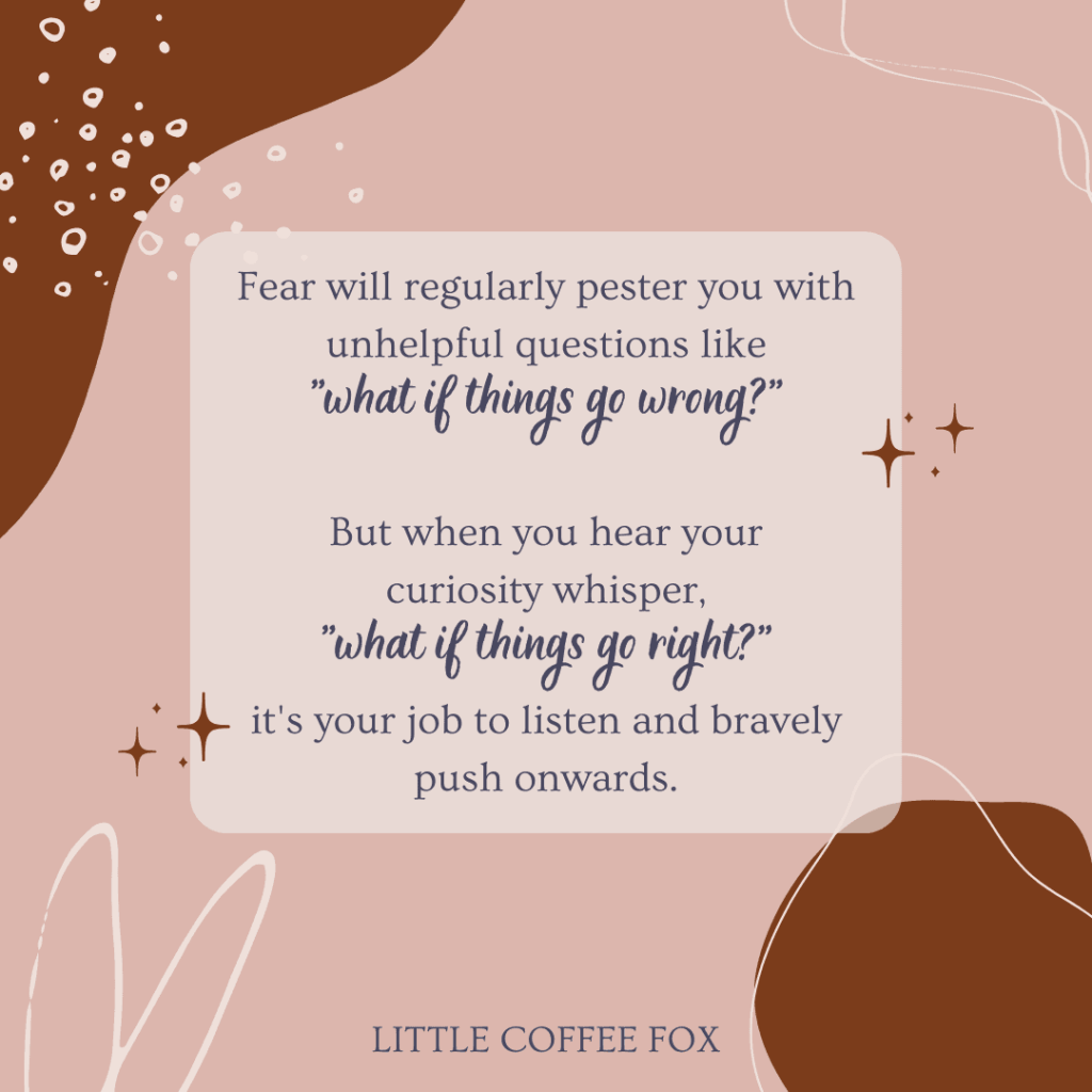 This image emphasizes the article's quote, "Fear will regularly pester you with unhelpful questions like 'what if things go wrong?' But when you hear your curiosity whisper, 'what if things go right?' it's your job to listen and bravely push onwards."